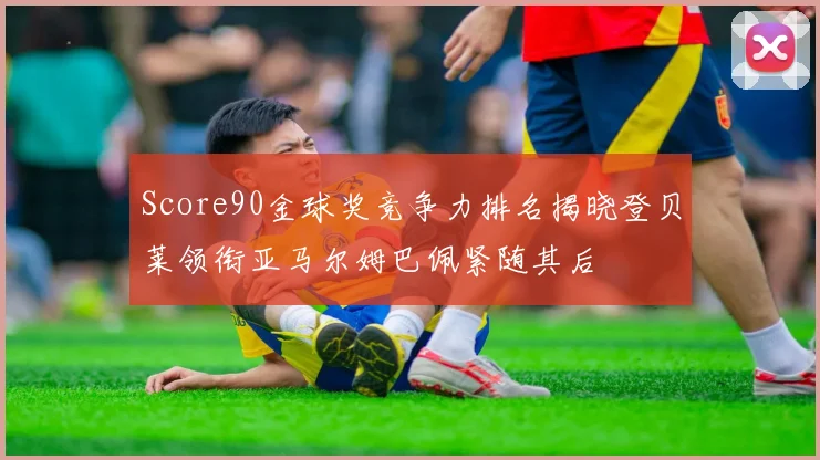 Score90金球奖竞争力排名揭晓登贝莱领衔亚马尔姆巴佩紧随其后