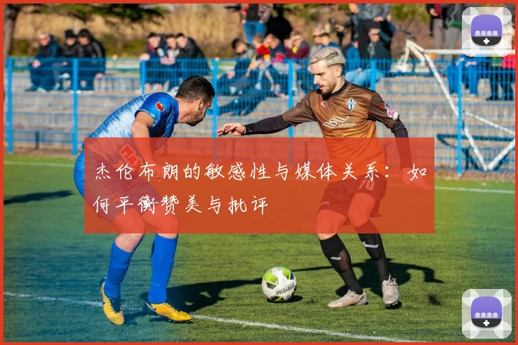 杰伦布朗的敏感性与媒体关系：如何平衡赞美与批评