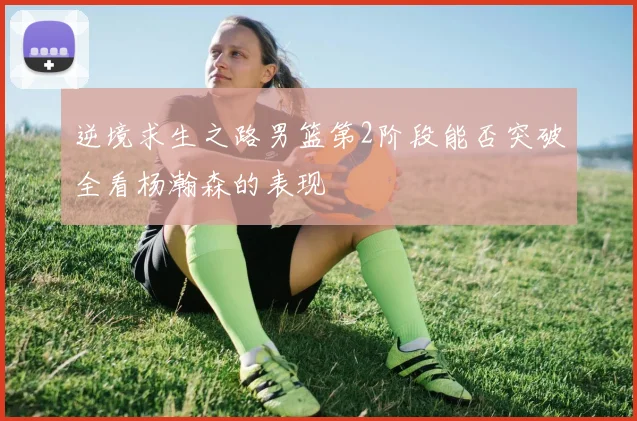 逆境求生之路男篮第2阶段能否突破全看杨瀚森的表现