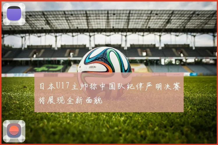日本U17主帅称中国队纪律严明决赛将展现全新面貌