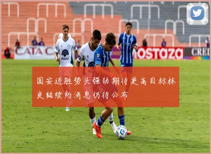 国安连胜势头强劲期待更高目标林良铭续约消息仍待公布
