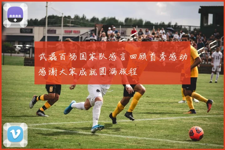 武磊百场国家队感言回顾首秀感动感谢大家成就圆满旅程