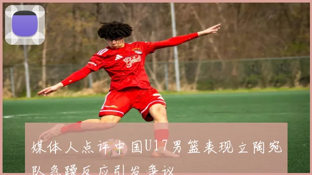 媒体人点评中国U17男篮表现立陶宛队急躁反应引发争议