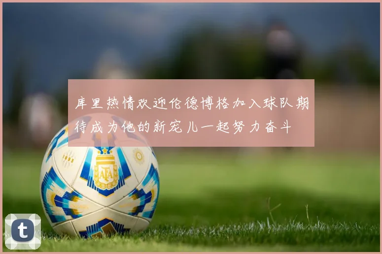 库里热情欢迎伦德博格加入球队期待成为他的新宠儿一起努力奋斗