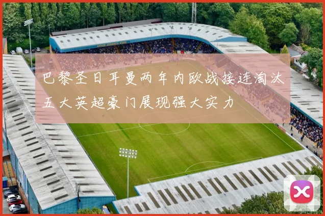 巴黎圣日耳曼两年内欧战接连淘汰五大英超豪门展现强大实力