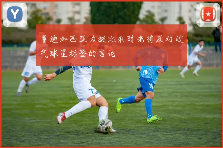 鲁迪加西亚力挺比利时老将反对过气球星标签的言论