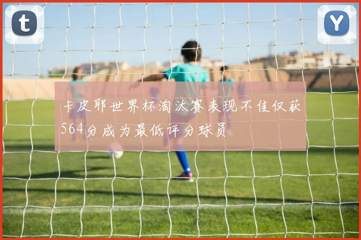 卡皮耶世界杯淘汰赛表现不佳仅获564分成为最低评分球员