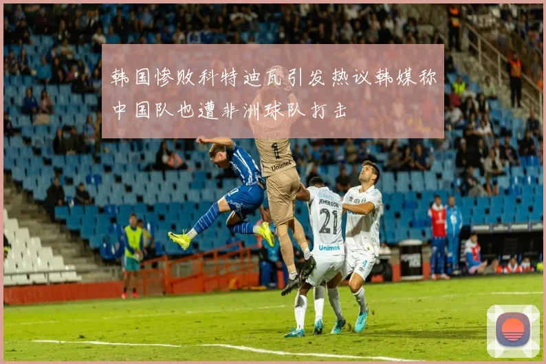 韩国惨败科特迪瓦引发热议韩媒称中国队也遭非洲球队打击