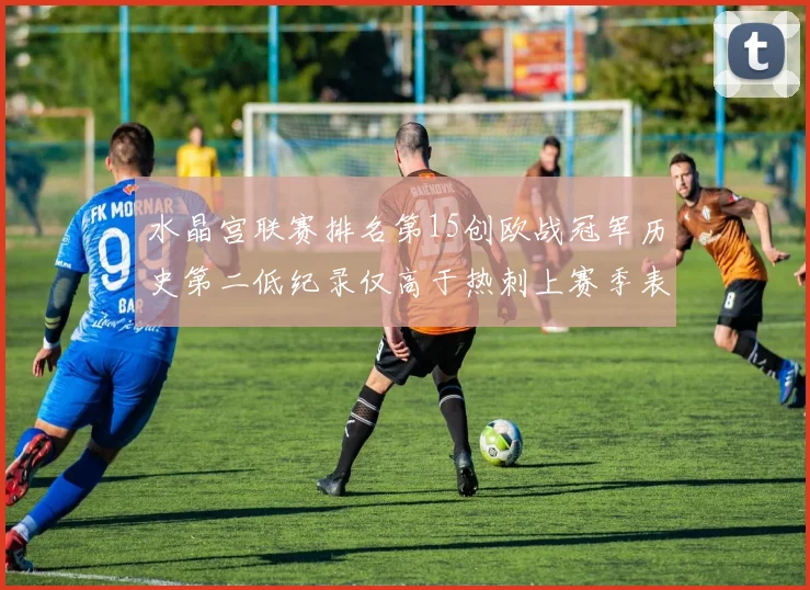 水晶宫联赛排名第15创欧战冠军历史第二低纪录仅高于热刺上赛季表现