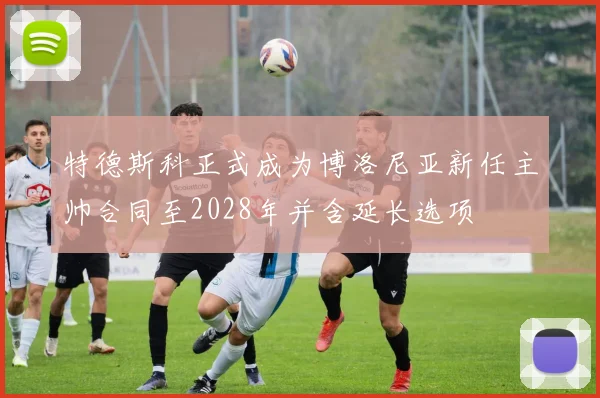 特德斯科正式成为博洛尼亚新任主帅合同至2028年并含延长选项