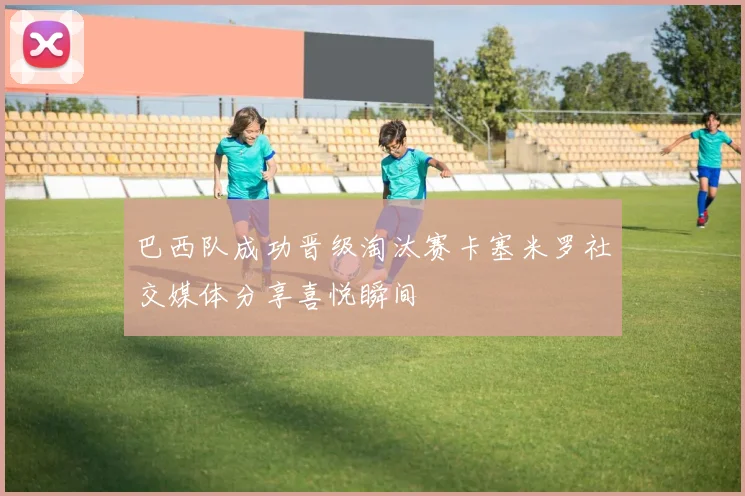 巴西队成功晋级淘汰赛卡塞米罗社交媒体分享喜悦瞬间