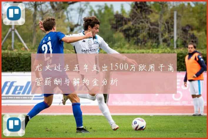 尤文过去五年支出1500万欧用于高管薪酬与解约金分析