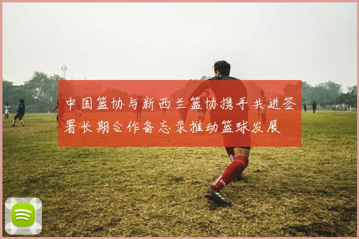 中国篮协与新西兰篮协携手共进签署长期合作备忘录推动篮球发展