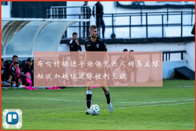 布伦特福德半场领先西汉姆乌龙球助攻加越位进球被判无效
