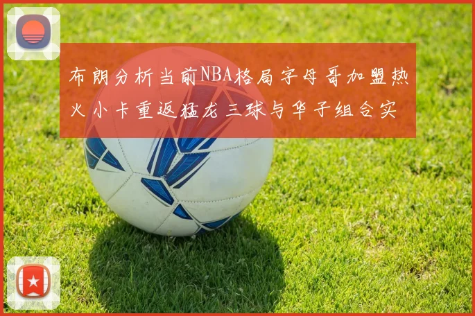 布朗分析当前NBA格局字母哥加盟热火小卡重返猛龙三球与华子组合实力强劲