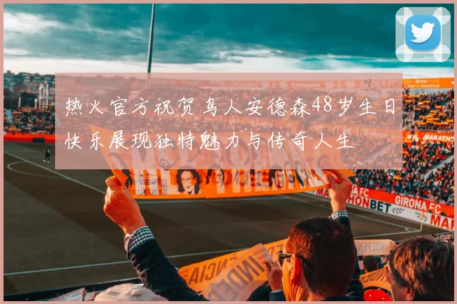 热火官方祝贺鸟人安德森48岁生日快乐展现独特魅力与传奇人生