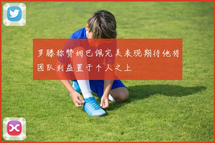 罗滕称赞姆巴佩完美表现期待他将团队利益置于个人之上