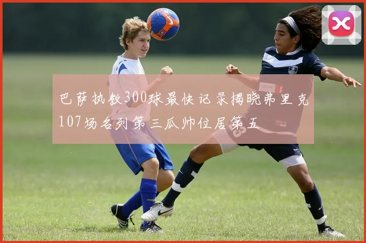 巴萨执教300球最快记录揭晓弗里克107场名列第三瓜帅位居第五