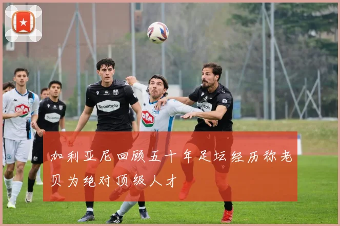 加利亚尼回顾五十年足坛经历称老贝为绝对顶级人才