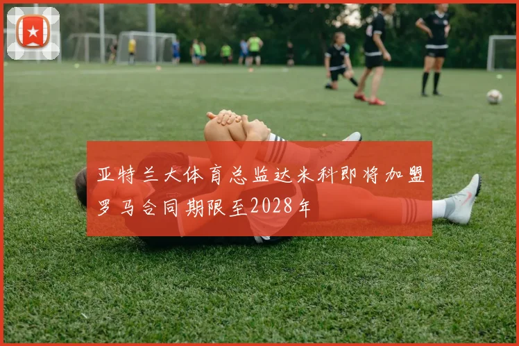 亚特兰大体育总监达米科即将加盟罗马合同期限至2028年