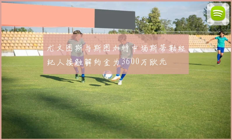 尤文图斯与斯图加特中场斯蒂勒经纪人接触解约金为3600万欧元