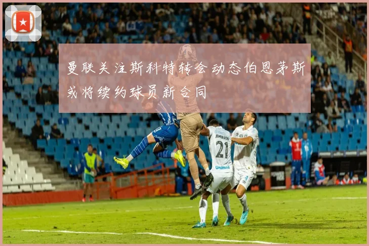 曼联关注斯科特转会动态伯恩茅斯或将续约球员新合同
