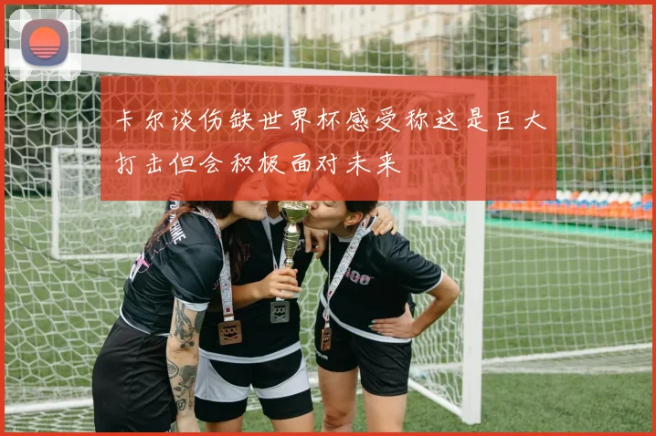 卡尔谈伤缺世界杯感受称这是巨大打击但会积极面对未来