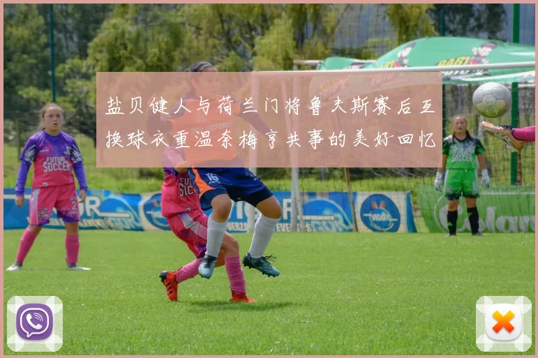 盐贝健人与荷兰门将鲁夫斯赛后互换球衣重温奈梅亨共事的美好回忆