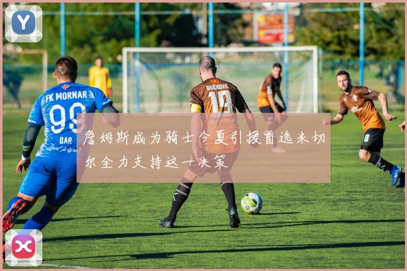 詹姆斯成为骑士今夏引援首选米切尔全力支持这一决策