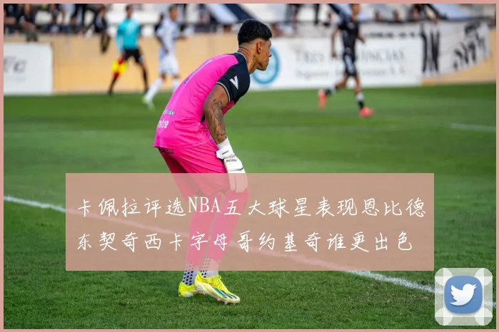 卡佩拉评选NBA五大球星表现恩比德东契奇西卡字母哥约基奇谁更出色