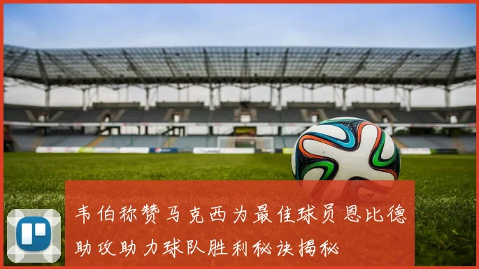 韦伯称赞马克西为最佳球员恩比德助攻助力球队胜利秘诀揭秘