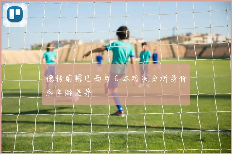 德转前瞻巴西与日本对决分析身价和年龄差异